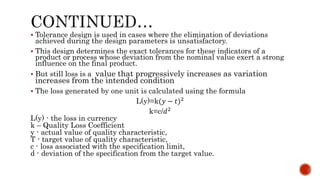  Tolerance design is used in cases where the elimination of deviations
achieved during the design parameters is unsatisfactory.
 This design determines the exact tolerances for these indicators of a
product or process whose deviation from the nominal value exert a strong
influence on the final product.
 But still loss is a value that progressively increases as variation
increases from the intended condition
 The loss generated by one unit is calculated using the formula
L(y)=k(𝑦 − 𝑡)2
k=c/𝑑2
L(y) - the loss in currency
k – Quality Loss Coefficient
y - actual value of quality characteristic,
T - target value of quality characteristic,
c - loss associated with the specification limit,
d - deviation of the specification from the target value.
 