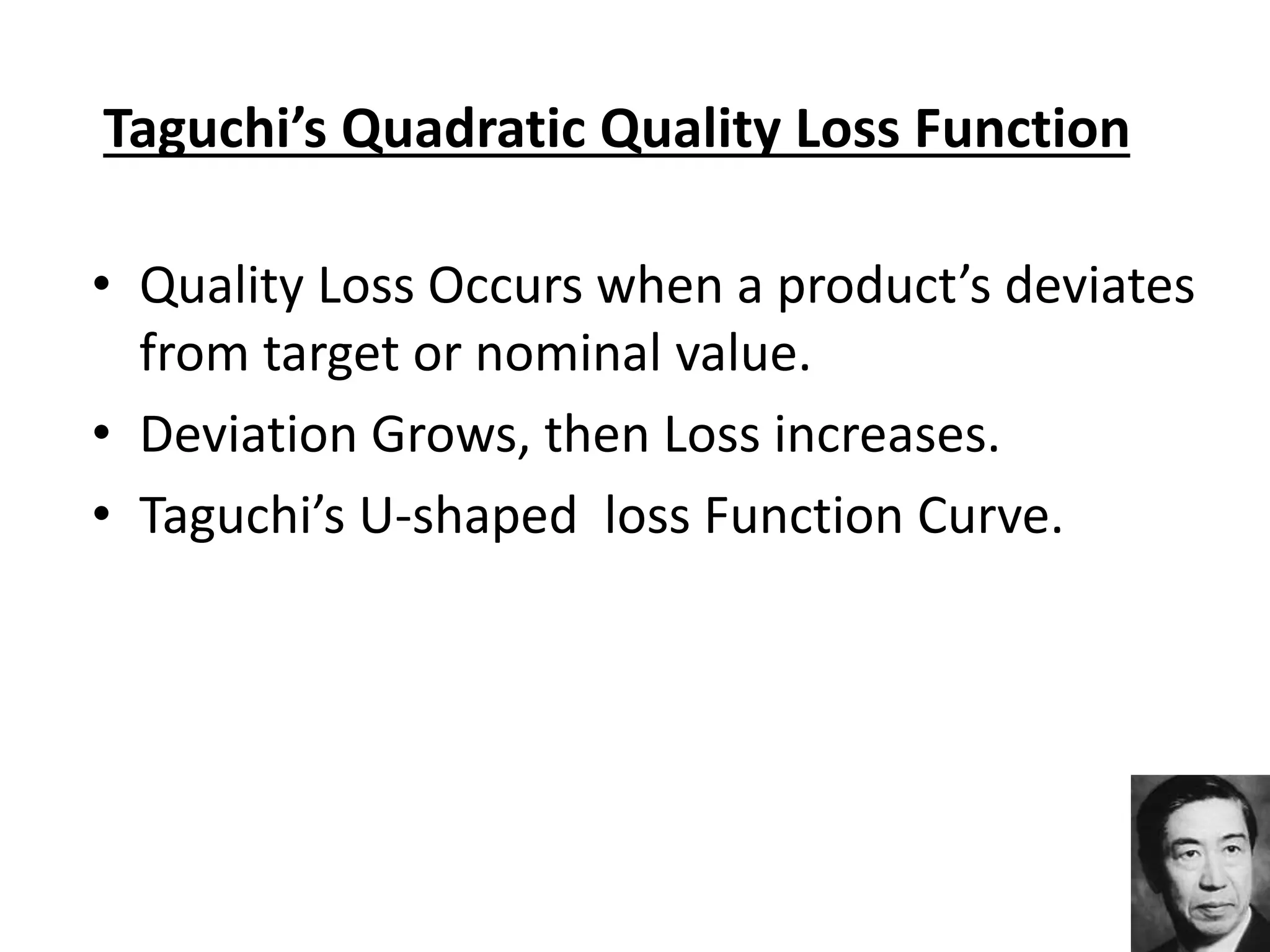 Taguchi’s Quadratic Quality Loss Function
• Quality Loss Occurs when a product’s deviates
from target or nominal value.
• Deviation Grows, then Loss increases.
• Taguchi’s U-shaped loss Function Curve.
 