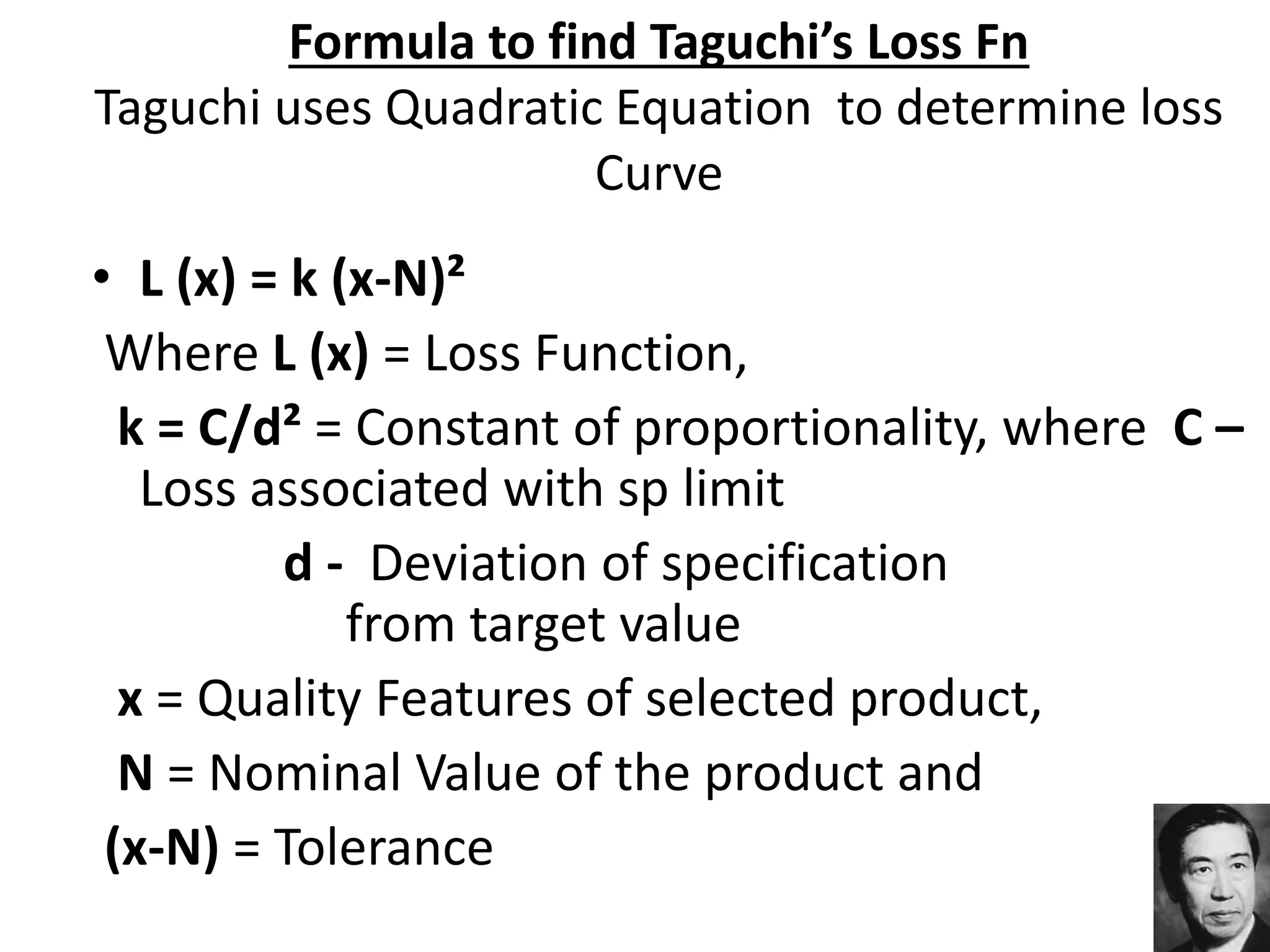 Formula to find Taguchi’s Loss Fn
Taguchi uses Quadratic Equation to determine loss
Curve
• L (x) = k (x-N)²
Where L (x) = Loss Function,
k = C/d² = Constant of proportionality, where C –
Loss associated with sp limit
d - Deviation of specification
from target value
x = Quality Features of selected product,
N = Nominal Value of the product and
(x-N) = Tolerance
 