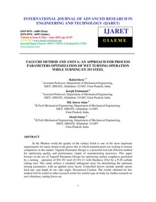 International Journal of Advanced Research in Engineering and Technology (IJARET), ISSN 0976 –
6480(Print), ISSN 0976 – 6499(Online) Volume 4, Issue 3, May – June (2013), © IAEME
1
TAGUCHI METHOD AND ANOVA: AN APPROACH FOR PROCESS
PARAMETERS OPTIMIZATION OF WET TURNING OPERATION
WHILE TURNING EN 353 STEEL
Rahul Davis 1*
1
Assistant Professor, Department of Mechanical Engineering,
SSET, SHIATS, Allahabad -211007, Uttar Pradesh, India
Joseph Emmanuel 2
2
Assistant Professor, Department of Mechanical Engineering,
SSET, SHIATS, Allahabad -211007, Uttar Pradesh, India
Md. Imroz Alam 3
3
B.Tech Mechanical Engineering, Department of Mechanical Engineering,
SSET, SHIATS, Allahabad -211007,
Uttar Pradesh, India
Akash Sunny 4
4
B.Tech Mechanical Engineering, Department of Mechanical Engineering,
SSET, SHIATS, Allahabad -211007
Uttar Pradesh, India
ABSTRACT
In the Modern world the quality of the surface finish is one of the most important
requirements for many turned work pieces due to which manufacturers are seeking to remain
competitive in the market. Taguchi Parameter Design is a powerful tool and efficient method
for optimizing quality and performance output of manufacturing processes. This paper
focuses on the use of Taguchi Parameter Design for optimizing surface roughness generated
by a turning operation of EN-353 steel (0.14% C) with Hardness 25±2 by a P-30 carbide
cutting tool. This study utilizes a standard orthogonal array for determining the optimum
turning parameters, with an applied noise factor. Controlled factors include spindle speed,
feed rate, and depth of cut, rake angle, Pressurised Coolant. The results obtained by this
method will be useful to other research works for similar type of study for further research on
tool vibrations, cutting forces etc
INTERNATIONAL JOURNAL OF ADVANCED RESEARCH IN
ENGINEERING AND TECHNOLOGY (IJARET)
ISSN 0976 - 6480 (Print)
ISSN 0976 - 6499 (Online)
Volume 4, Issue 4, May – June 2013, pp. 01-07
© IAEME: www.iaeme.com/ijaret.asp
Journal Impact Factor (2013): 5.8376 (Calculated by GISI)
www.jifactor.com
IJARET
© I A E M E
 