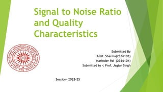 Signal to Noise Ratio
and Quality
Characteristics
Submitted By
Amit Sharma(2356103)
Narinder Pal (2356104)
Submitted to –: Prof. Jagtar Singh
Session- 2023-25
 
