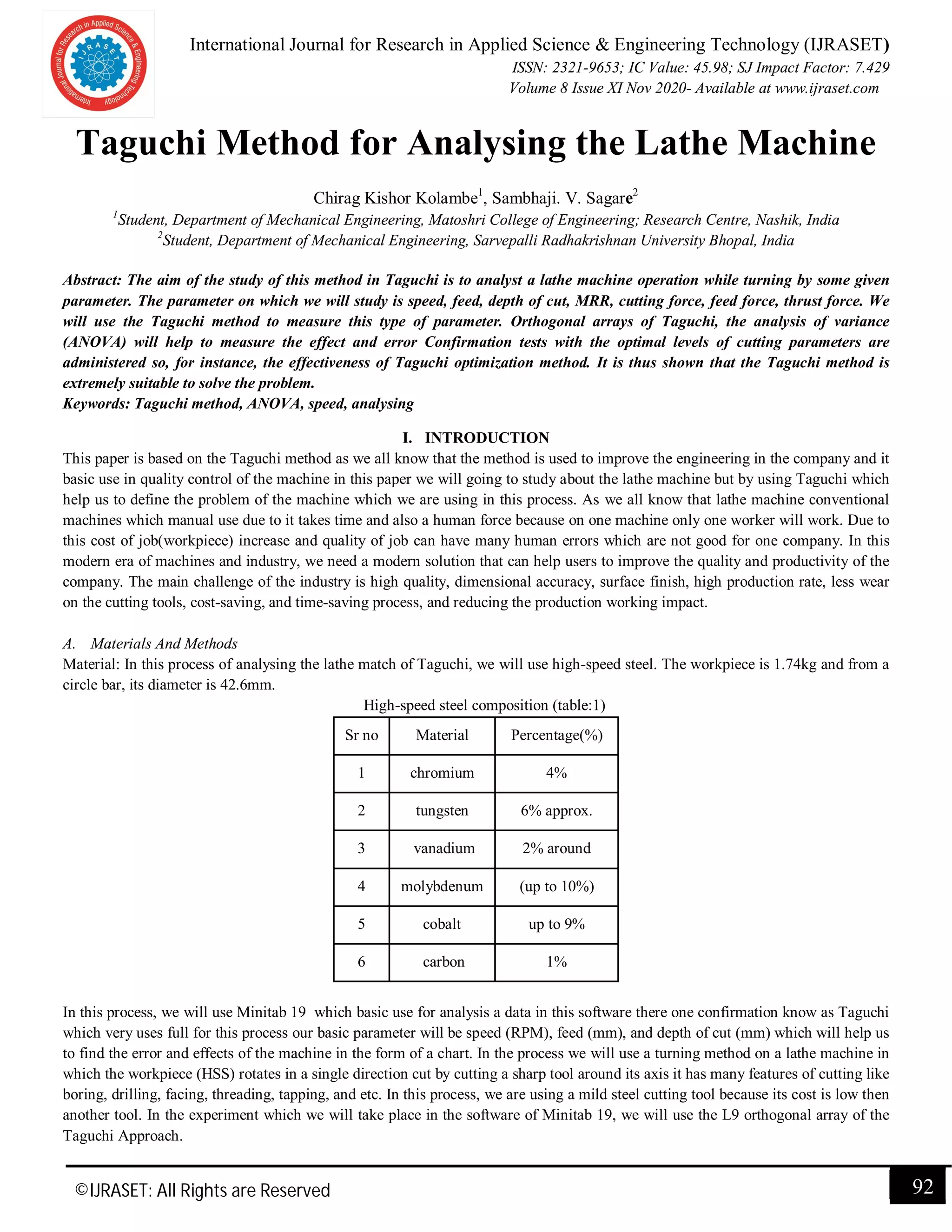 International Journal for Research in Applied Science & Engineering Technology (IJRASET)
ISSN: 2321-9653; IC Value: 45.98; SJ Impact Factor: 7.429
Volume 8 Issue XI Nov 2020- Available at www.ijraset.com
©IJRASET: All Rights are Reserved 92
Taguchi Method for Analysing the Lathe Machine
Chirag Kishor Kolambe1
, Sambhaji. V. Sagare2
1
Student, Department of Mechanical Engineering, Matoshri College of Engineering; Research Centre, Nashik, India
2
Student, Department of Mechanical Engineering, Sarvepalli Radhakrishnan University Bhopal, India
Abstract: The aim of the study of this method in Taguchi is to analyst a lathe machine operation while turning by some given
parameter. The parameter on which we will study is speed, feed, depth of cut, MRR, cutting force, feed force, thrust force. We
will use the Taguchi method to measure this type of parameter. Orthogonal arrays of Taguchi, the analysis of variance
(ANOVA) will help to measure the effect and error Confirmation tests with the optimal levels of cutting parameters are
administered so, for instance, the effectiveness of Taguchi optimization method. It is thus shown that the Taguchi method is
extremely suitable to solve the problem.
Keywords: Taguchi method, ANOVA, speed, analysing
I. INTRODUCTION
This paper is based on the Taguchi method as we all know that the method is used to improve the engineering in the company and it
basic use in quality control of the machine in this paper we will going to study about the lathe machine but by using Taguchi which
help us to define the problem of the machine which we are using in this process. As we all know that lathe machine conventional
machines which manual use due to it takes time and also a human force because on one machine only one worker will work. Due to
this cost of job(workpiece) increase and quality of job can have many human errors which are not good for one company. In this
modern era of machines and industry, we need a modern solution that can help users to improve the quality and productivity of the
company. The main challenge of the industry is high quality, dimensional accuracy, surface finish, high production rate, less wear
on the cutting tools, cost-saving, and time-saving process, and reducing the production working impact.
A. Materials And Methods
Material: In this process of analysing the lathe match of Taguchi, we will use high-speed steel. The workpiece is 1.74kg and from a
circle bar, its diameter is 42.6mm.
High-speed steel composition (table:1)
Sr no Material Percentage(%)
1 chromium 4%
2 tungsten 6% approx.
3 vanadium 2% around
4 molybdenum (up to 10%)
5 cobalt up to 9%
6 carbon 1%
In this process, we will use Minitab 19 which basic use for analysis a data in this software there one confirmation know as Taguchi
which very uses full for this process our basic parameter will be speed (RPM), feed (mm), and depth of cut (mm) which will help us
to find the error and effects of the machine in the form of a chart. In the process we will use a turning method on a lathe machine in
which the workpiece (HSS) rotates in a single direction cut by cutting a sharp tool around its axis it has many features of cutting like
boring, drilling, facing, threading, tapping, and etc. In this process, we are using a mild steel cutting tool because its cost is low then
another tool. In the experiment which we will take place in the software of Minitab 19, we will use the L9 orthogonal array of the
Taguchi Approach.
 