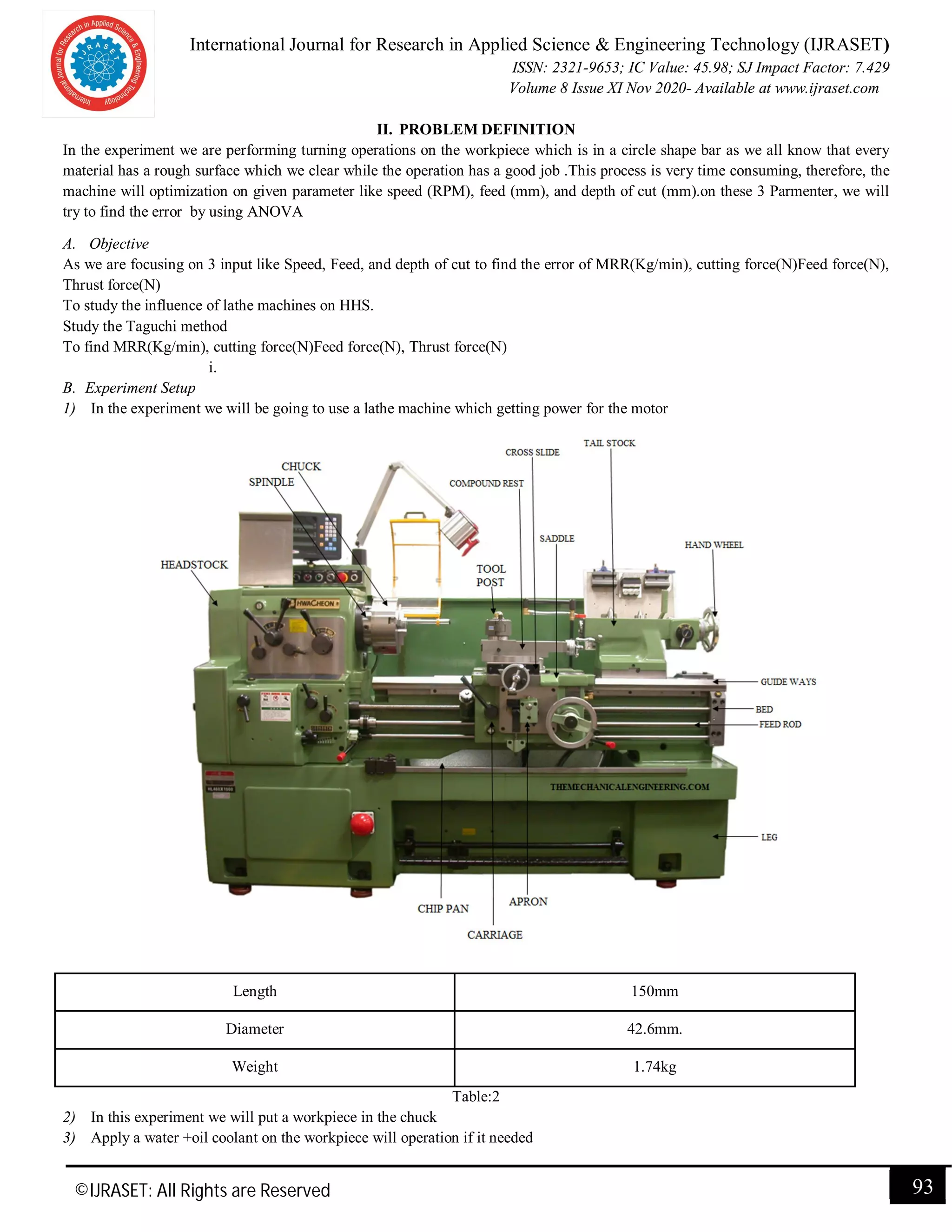International Journal for Research in Applied Science & Engineering Technology (IJRASET)
ISSN: 2321-9653; IC Value: 45.98; SJ Impact Factor: 7.429
Volume 8 Issue XI Nov 2020- Available at www.ijraset.com
©IJRASET: All Rights are Reserved 93
II. PROBLEM DEFINITION
In the experiment we are performing turning operations on the workpiece which is in a circle shape bar as we all know that every
material has a rough surface which we clear while the operation has a good job .This process is very time consuming, therefore, the
machine will optimization on given parameter like speed (RPM), feed (mm), and depth of cut (mm).on these 3 Parmenter, we will
try to find the error by using ANOVA
A. Objective
As we are focusing on 3 input like Speed, Feed, and depth of cut to find the error of MRR(Kg/min), cutting force(N)Feed force(N),
Thrust force(N)
To study the influence of lathe machines on HHS.
Study the Taguchi method
To find MRR(Kg/min), cutting force(N)Feed force(N), Thrust force(N)
i.
B. Experiment Setup
1) In the experiment we will be going to use a lathe machine which getting power for the motor
Length 150mm
Diameter 42.6mm.
Weight 1.74kg
Table:2
2) In this experiment we will put a workpiece in the chuck
3) Apply a water +oil coolant on the workpiece will operation if it needed
 