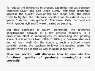 Comparing the Quality Levels of SONY TV Sets Made in JAPAN and in SAN DIEGOThe front page of the Ashi News on April 17,1979 compared the quality levels of  Sony color TV sets made in Japanese plants and those made in San Diego, California, plant. The quality characteristic used to compare these sets was the color density distribution, which affect color balance. Although all the color TV sets had the same design, most American customers thought that the color TV sets made in San Diego plant were of lower quality than those made in Japan.