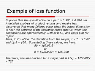 Taguchi’s method: Loss function..Loss = L(y) = L( m + (y-m))         = L(m)  +  (y-m) L’(m)/ 1!  +  (y – m)2 L”(m)/ 2!  + …Ideally:(a)  L(m) = 0  [if actual size = target size, Loss = 0], and(b) When y = m, the loss is at its minimum, therefore L&apos;(m) = 0Taguchi’s Approximation:	L(y) ≈ k( y – m)2