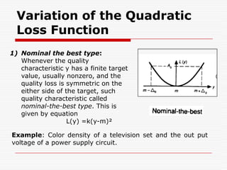 In the case of the SONY colour TV sets, let the adjustment cost be A= 300 Rs, when the colour density is out of the tolerance specifications. Therefore, the value of k can be calculated by the following equation:                    k = 300/5² = 12 RsTherefore, the loss function is     	L(y) = 12(y – m)²This equation is still valid even when only one unit of product is made.The mean square deviation of objective characteristics from their target values can be applied to estimate the mean value of quality loss Equation. One can calculate the mean square deviation from target σ² (σ² in this equation is not variance) by the following equation (the term σ² is also called the mean square erroror the variationof products):    σ² =mean value of (y-m)²    So L(y) = k(y-m)²    becomes     L = kσ²