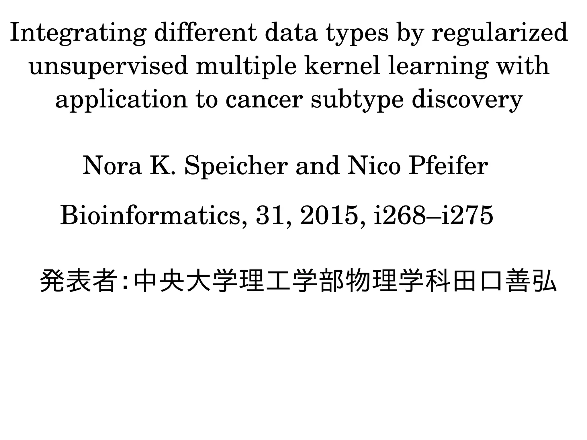 Integrating different data types by regularized 
unsupervised multiple kernel learning with 
application to cancer subtype discovery
Nora K. Speicher and Nico Pfeifer 
発表者：中央大学理工学部物理学科田口善弘
Bioinformatics, 31, 2015, i268–i275
 