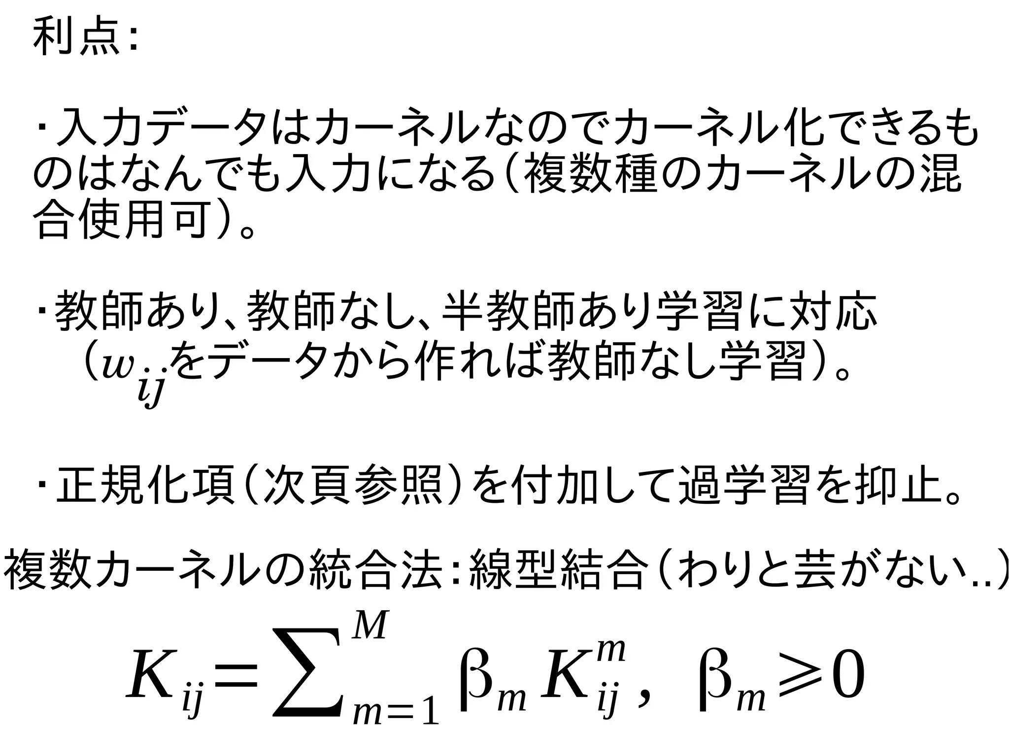 利点：
・入力データはカーネルなのでカーネル化できるも
のはなんでも入力になる（複数種のカーネルの混
合使用可）。
・教師あり、教師なし、半教師あり学習に対応
　（w
ij
をデータから作れば教師なし学習）。
・正規化項（次頁参照）を付加して過学習を抑止。
複数カーネルの統合法：線型結合（わりと芸がない..）
Kij=∑m=1
M
βm Kij
m
, βm⩾0
 