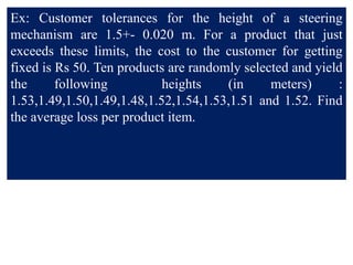 Ex: Customer tolerances for the height of a steering
mechanism are 1.5+- 0.020 m. For a product that just
exceeds these limits, the cost to the customer for getting
fixed is Rs 50. Ten products are randomly selected and yield
the following heights (in meters) :
1.53,1.49,1.50,1.49,1.48,1.52,1.54,1.53,1.51 and 1.52. Find
the average loss per product item.
 