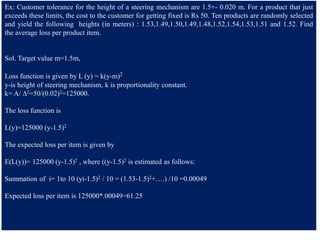Ex: Customer tolerance for the height of a steering mechanism are 1.5+- 0.020 m. For a product that just
exceeds these limits, the cost to the customer for getting fixed is Rs 50. Ten products are randomly selected
and yield the following heights (in meters) : 1.53,1.49,1.50,1.49,1.48,1.52,1.54,1.53,1.51 and 1.52. Find
the average loss per product item.
Sol. Target value m=1.5m,
Loss function is given by L (y) = k(y-m)2
y-is height of steering mechanism, k is proportionality constant.
k= A/ ∆2=50/(0.02)2=125000.
The loss function is
L(y)=125000 (y-1.5)2
The expected loss per item is given by
E(L(y))= 125000 (y-1.5)2 , where ((y-1.5)2 is estimated as follows:
Summation of i= 1to 10 (yi-1.5)2 / 10 = (1.53-1.5)2+….) /10 =0.00049
Expected loss per item is 125000*.00049=61.25
 