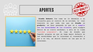 Diseño Robusto fue como se le denomino a su
filosofía para el control de la calidad, la cual
consiste en que cada vez que se diseña un
producto, se hace pensando en que va a cumplir
con las necesidades de los clientes, pero siempre
dentro de un cierto estándar; a esto se le llama
“calidad aceptable”. El tipo de diseño que
Taguchi propone es que se haga mayor énfasis en
las necesidades que le interesan al consumidor y
que a su vez, se ahorre dinero en las que no le
interesen.
APORTES
 