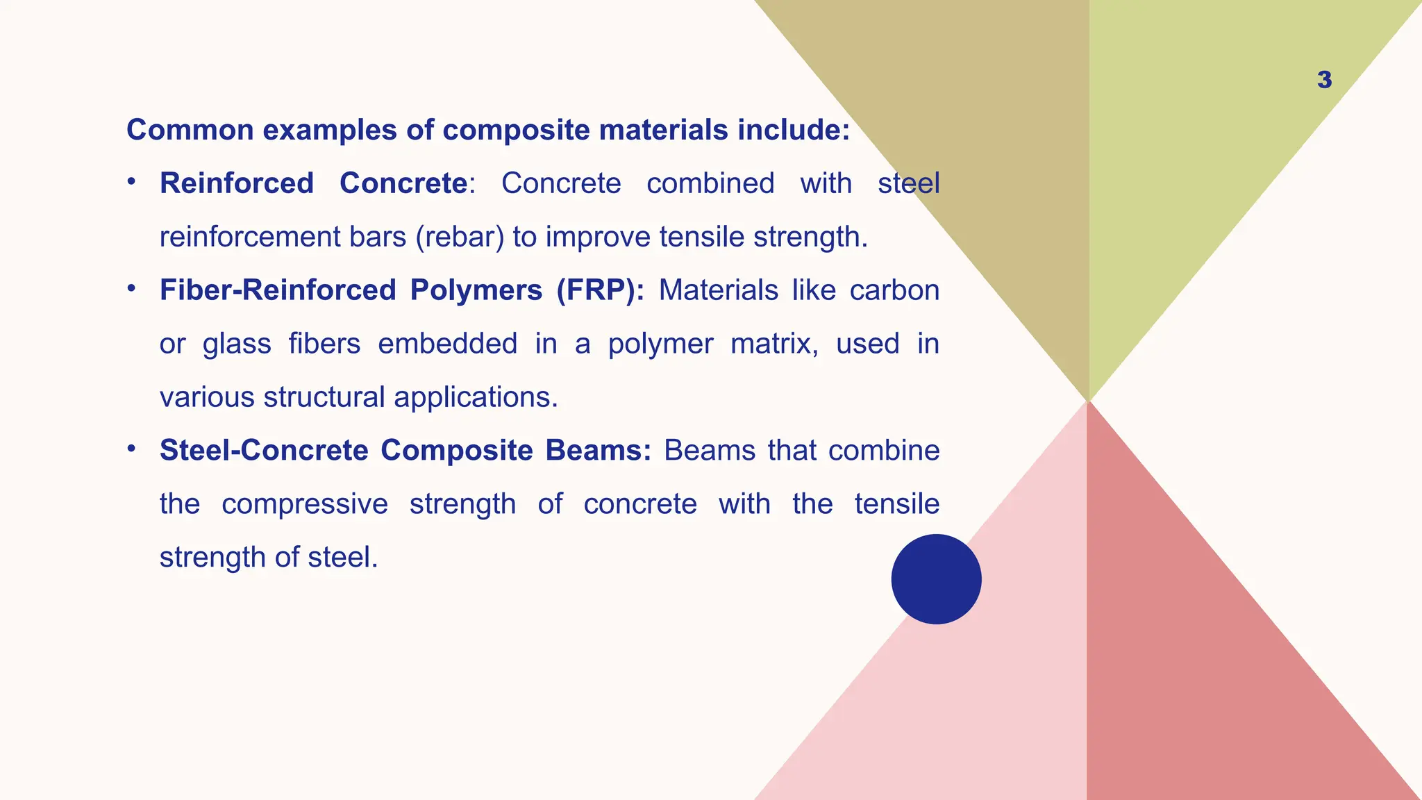 Common examples of composite materials include:
• Reinforced Concrete: Concrete combined with steel
reinforcement bars (rebar) to improve tensile strength.
• Fiber-Reinforced Polymers (FRP): Materials like carbon
or glass fibers embedded in a polymer matrix, used in
various structural applications.
• Steel-Concrete Composite Beams: Beams that combine
the compressive strength of concrete with the tensile
strength of steel.
3
 