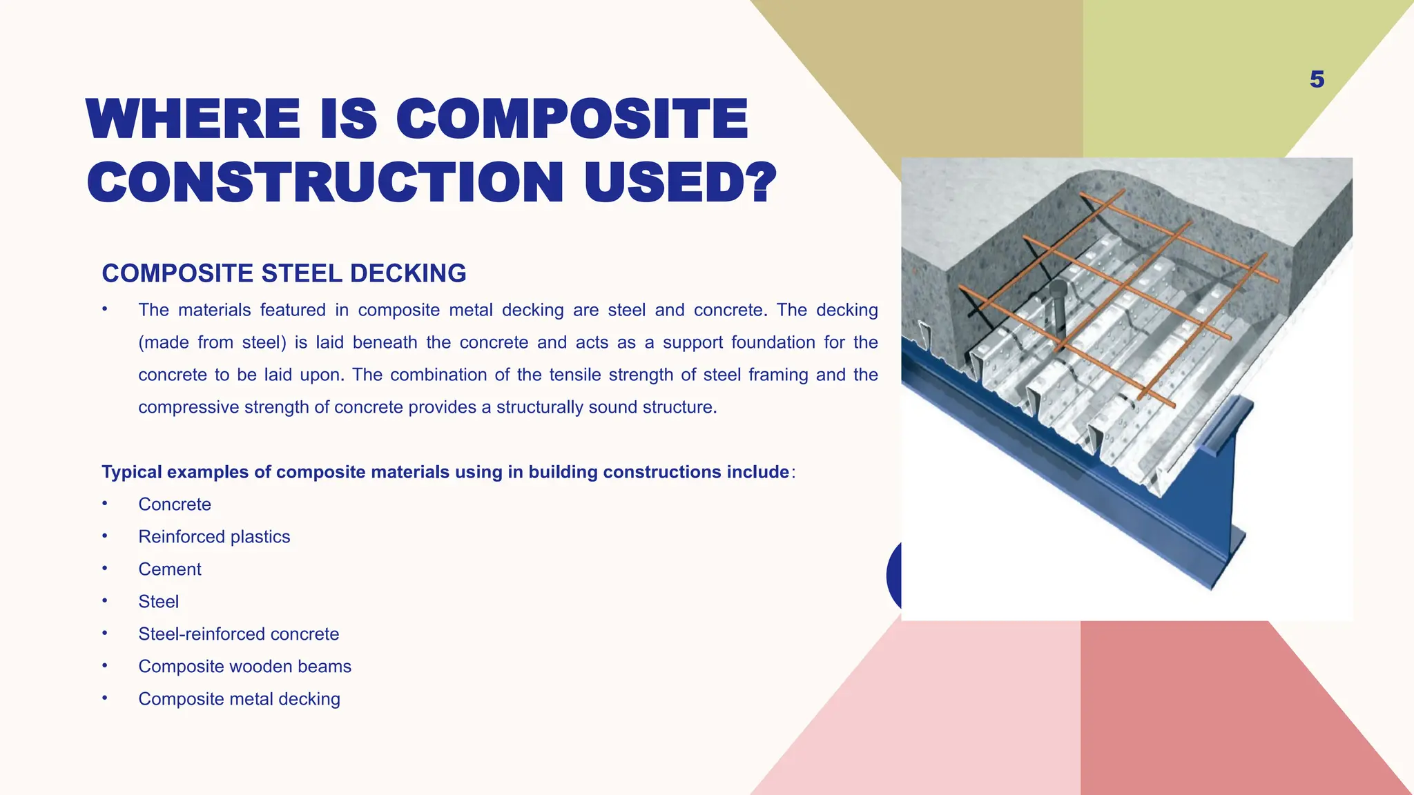 WHERE IS COMPOSITE
CONSTRUCTION USED?
COMPOSITE STEEL DECKING
• The materials featured in composite metal decking are steel and concrete. The decking
(made from steel) is laid beneath the concrete and acts as a support foundation for the
concrete to be laid upon. The combination of the tensile strength of steel framing and the
compressive strength of concrete provides a structurally sound structure.
Typical examples of composite materials using in building constructions include:
• Concrete
• Reinforced plastics
• Cement
• Steel
• Steel-reinforced concrete
• Composite wooden beams
• Composite metal decking
5
 