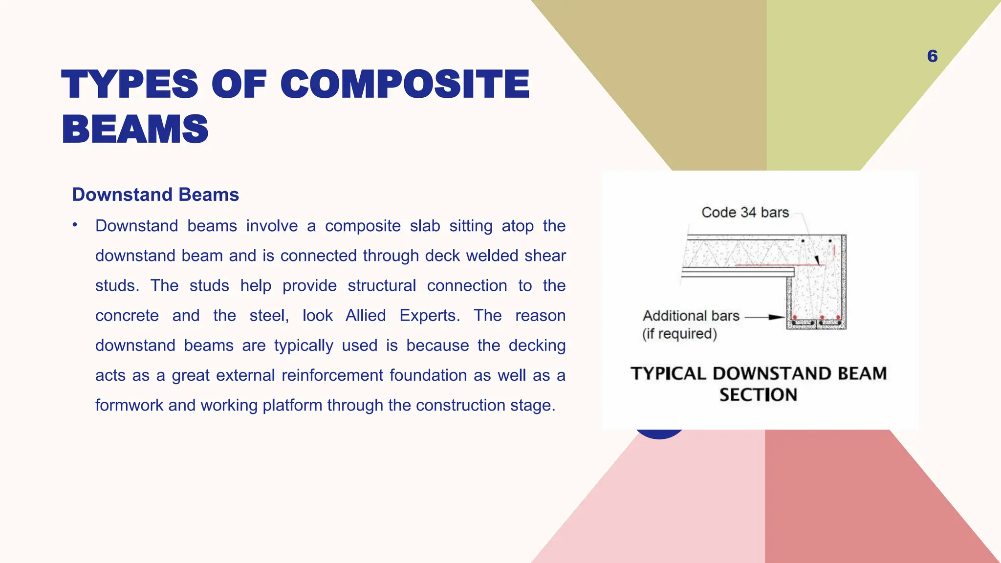 TYPES OF COMPOSITE
BEAMS
Downstand Beams
• Downstand beams involve a composite slab sitting atop the
downstand beam and is connected through deck welded shear
studs. The studs help provide structural connection to the
concrete and the steel, look Allied Experts. The reason
downstand beams are typically used is because the decking
acts as a great external reinforcement foundation as well as a
formwork and working platform through the construction stage.
6
 