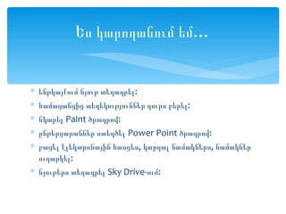 Ես կարողանում եմ…


∗ ենթկայքում նյութ տեղադրել:
∗ համացանցից տեղեկություններ դուրս բերել:
∗ նկարել Paint ծրագրով:
∗ ընթերցարաններ ստեղծել Power Point ծրագրով:
∗ բացել էլեկտրոնային հասցես, կարդալ նամակներս, նամակներ
  ուղարկել:
∗ նյութերս տեղադրել Sky Drive-ում:
 