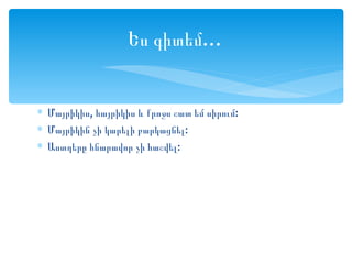 Ես գիտեմ…


∗ Մայրիկիս, հայրիկիս և քրոջս շատ եմ սիրում:
∗ Մայրիկին չի կարելի բարկացնել:
∗ Աստղերը հնարավոր չի հաշվել:
 