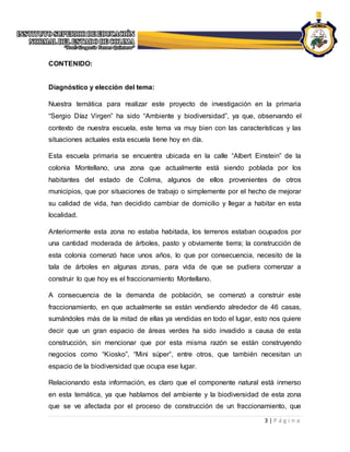 3 | P á g i n a
CONTENIDO:
Diagnóstico y elección del tema:
Nuestra temática para realizar este proyecto de investigación en la primaria
“Sergio Díaz Virgen” ha sido “Ambiente y biodiversidad”, ya que, observando el
contexto de nuestra escuela, este tema va muy bien con las características y las
situaciones actuales esta escuela tiene hoy en día.
Esta escuela primaria se encuentra ubicada en la calle “Albert Einstein” de la
colonia Montellano, una zona que actualmente está siendo poblada por los
habitantes del estado de Colima, algunos de ellos provenientes de otros
municipios, que por situaciones de trabajo o simplemente por el hecho de mejorar
su calidad de vida, han decidido cambiar de domicilio y llegar a habitar en esta
localidad.
Anteriormente esta zona no estaba habitada, los terrenos estaban ocupados por
una cantidad moderada de árboles, pasto y obviamente tierra; la construcción de
esta colonia comenzó hace unos años, lo que por consecuencia, necesito de la
tala de árboles en algunas zonas, para vida de que se pudiera comenzar a
construir lo que hoy es el fraccionamiento Montellano.
A consecuencia de la demanda de población, se comenzó a construir este
fraccionamiento, en que actualmente se están vendiendo alrededor de 46 casas,
sumándoles más de la mitad de ellas ya vendidas en todo el lugar, esto nos quiere
decir que un gran espacio de áreas verdes ha sido invadido a causa de esta
construcción, sin mencionar que por esta misma razón se están construyendo
negocios como “Kiosko”, “Mini súper”, entre otros, que también necesitan un
espacio de la biodiversidad que ocupa ese lugar.
Relacionando esta información, es claro que el componente natural está inmerso
en esta temática, ya que hablamos del ambiente y la biodiversidad de esta zona
que se ve afectada por el proceso de construcción de un fraccionamiento, que
 