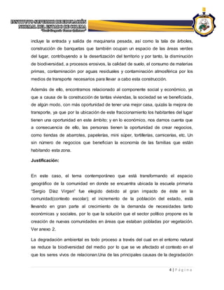 4 | P á g i n a
incluye la entrada y salida de maquinaria pesada, así como la tala de árboles,
construcción de banquetas que también ocupan un espacio de las áreas verdes
del lugar, contribuyendo a la desertización del territorio y por tanto, la disminución
de biodiversidad, a procesos erosivos, la calidad de suelo, el consumo de materias
primas, contaminación por aguas residuales y contaminación atmosférica por los
medios de transporte necesarios para llevar a cabo esta construcción.
Además de ello, encontramos relacionado al componente social y económico, ya
que a causa de la construcción de tantas viviendas, la sociedad se ve beneficiada,
de algún modo, con más oportunidad de tener una mejor casa, quizás la mejora de
transporte, ya que por la ubicación de este fraccionamiento los habitantes del lugar
tienen una oportunidad en este ámbito; y en lo económico, nos damos cuenta que
a consecuencia de ello, las personas tienen la oportunidad de crear negocios,
como tiendas de abarrotes, papelerías, mini súper, tortillerías, carnicerías, etc. Un
sin número de negocios que benefician la economía de las familias que están
habitando esta zona.
Justificación:
En este caso, el tema contemporáneo que está transformando el espacio
geográfico de la comunidad en donde se encuentra ubicada la escuela primaria
“Sergio Díaz Virgen” fue elegido debido al gran impacto de éste en la
comunidad(contexto escolar); el incremento de la población del estado, está
llevando en gran parte al crecimiento de la demanda de necesidades tanto
económicas y sociales, por lo que la solución que el sector político propone es la
creación de nuevas comunidades en áreas que estaban pobladas por vegetación.
Ver anexo 2.
La degradación ambiental es todo proceso a través del cual en el entorno natural
se reduce la biodiversidad del medio por lo que se ve afectado el contexto en el
que los seres vivos de relacionan.Una de las principales causas de la degradación
 