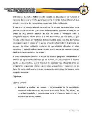 5 | P á g i n a
ambiental de la cual se habla en este proyecto es causada por los humanos al
momento de generar viviendas para favorecer la demanda de la población, lo cual
también incrementa las necesidades económicas de los pobladores.
Al momento de observar el contexto en el que los alumnos se desenvuelven se ve
que son pocos los árboles que existen en la comunidad, por ende el calor por las
tardes es muy elevado además de que no existe la interacción entre el
componente social y natural debido a la falta de existencia de este último. El gran
impacto en la vida de los habitantes de la comunidad recae en la falta de interés y
preocupación por el estado en el que se encuentra el contexto de la primaria, los
alumnos de dicha institución provienen de comunidades ubicadas en otros
municipios o alejadas del problema medular, por lo que no es una preocupación
de ellos dicha problemática. Ver anexo 1.
Si bien, en educación primaria, el estudio del espacio geográfico se sustenta en la
reflexión de experiencias cotidianas de los alumnos, en vinculación con el espacio
donde se desenvuelven, con la finalidad de reconocer las relaciones entre los
componentes espaciales; dichas experiencias, vinculaciones y relaciones no se
darán de manera óptima si uno de los componentes geográficos del espacio no se
encuentra presente.
Objetivos:
Objetivo General:
 Investigar y analizar las causas y consecuencias de la degradación
ambiental en la comunidad escolar de la primaria “Sergio Díaz Virgen”, así
como también el efecto que esto tiene en la biodiversidad, la economía y la
sociedad del mismo contexto.
 