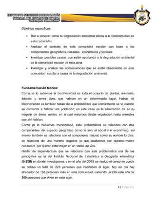 6 | P á g i n a
Objetivos específicos:
 Dar a conocer como la degradación ambiental afecta a la biodiversidad de
esta comunidad.
 Analizar el contexto de esta comunidad escolar con base a los
componentes geográficos, naturales, económicos y sociales.
 Investigar posibles causas que estén aportando a la degradación ambiental
de la comunidad escolar de esta zona.
 Investigar y analizar las consecuencias que se están observando en esta
comunidad escolar a causa de la degradación ambiental.
Fundamentación teórica:
Como ya lo sabemos la biodiversidad es todo el conjunto de plantas, animales,
árboles y seres vivos que habitan en un determinado lugar. Hablar de
biodiversidad es también hablar de la problemática que comúnmente se ve cuando
se comienza a habitar una población; en este caso es la eliminación de en su
mayoría de áreas verdes, en la cual matamos desde vegetación hasta animales
que ahí habitan.
Como ya lo habíamos mencionado, esta problemática se relaciona con dos
componentes del espacio geográfico como lo son, el social y el económico, así
mismo también se relaciona con el componente natural; como su nombre lo dice,
se relaciona de una manera negativa ya que acabamos con nuestra madre
naturaleza por querer estar mejor en un status de vida.
Hablar de dependencias que se relaciona con esta problemática una de las
principales es la del Instituto Nacional de Estadística y Geografía Informática
(INEGI) en donde investigamos y en el año del 2015 se realizo el censo en donde
se obtuvo un total de 223 personas que habitaban el lugar, hoy en día hay
alrededor de 166 personas más en esta comunidad, sumando un total este año de
389 personas que viven en este lugar.
 
