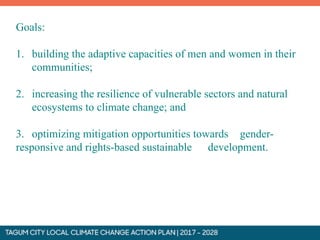Goals:
1. building the adaptive capacities of men and women in their
communities;
2. increasing the resilience of vulnerable sectors and natural
ecosystems to climate change; and
3. optimizing mitigation opportunities towards gender-
responsive and rights-based sustainable development.
 