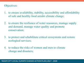 Objectives:
1. to ensure availability, stability, accessibility and affordability
of safe and healthy food amidst climate change;
2. to ensure the resilience of water resources, manage supply
and demand, manage water quality and promote
conservation;
3. to protect and rehabilitate critical ecosystems and restore
ecological services;
4. to reduce the risks of women and men to climate
change and disasters;
 