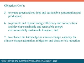 Objectives Con’t:
5. to create green and eco-jobs and sustainable consumption and
production;
6. to promote and expand energy efficiency and conservation
and develop sustainable and renewable energy,
environmentally sustainable transport; and
7. to enhance the knowledge on climate change, capacity for
climate change adaptation, mitigation and disaster risk reduction
 