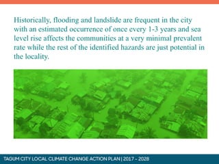 Historically, flooding and landslide are frequent in the city
with an estimated occurrence of once every 1-3 years and sea
level rise affects the communities at a very minimal prevalent
rate while the rest of the identified hazards are just potential in
the locality.
 