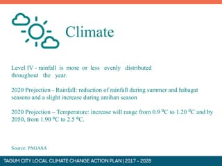 Level IV - rainfall is more or less evenly distributed
throughout the year.
2020 Projection - Rainfall: reduction of rainfall during summer and habagat
seasons and a slight increase during amihan season
2020 Projection – Temperature: increase will range from 0.9 ⁰C to 1.20 ⁰C and by
2050, from 1.90 ⁰C to 2.5 ⁰C.
Source: PAGASA
Climate
 