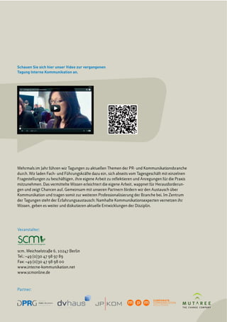 Schauen Sie sich hier unser Video zur vergangenen
Tagung Interne Kommunikation an.
Veranstalter:
scm, Weichselstraße 6, 10247 Berlin
Tel.: +49 (0)30 47 98 97 89
Fax: +49 (0)30 47 98 98 00
www.interne-kommunikation.net
www.scmonline.de
Mehrmals im Jahr führen wir Tagungen zu aktuellen Themen der PR- und Kommunikationsbranche
durch. Wir laden Fach- und Führungskräfte dazu ein, sich abseits vom Tagesgeschäft mit einzelnen
Fragestellungen zu beschäftigen, ihre eigene Arbeit zu reflektieren und Anregungen für die Praxis
mitzunehmen. Das vermittelte Wissen erleichtert die eigene Arbeit, wappnet für Herausforderun-
gen und zeigt Chancen auf. Gemeinsam mit unseren Partnern fördern wir den Austausch über
Kommunikation und tragen somit zur weiteren Professionalisierung der Branche bei. Im Zentrum
der Tagungen steht der Erfahrungsaustausch: Namhafte Kommunikationsexperten vernetzen ihr
Wissen, geben es weiter und diskutieren aktuelle Entwicklungen der Disziplin.
Partner:
GestaltungderBroschüre:MarcusStrenk,Berlin,Telefon01723261030
 
