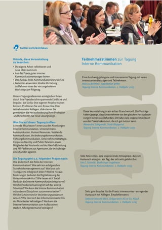 Teilnehmerstimmen zur Tagung
Interne Kommunikation
Gründe, diese Veranstaltung
zu besuchen:
Die eigene Arbeit reflektieren und
neue Ideen sammeln
Kommunikationsmanager lernen
im Rahmen eines der vier angebotenen
Workshops am Folgetag.
Unsere Tagungsreferenten ermöglichen Ihnen
durch ihre Praxisberichte spannende Einblicke und
Impulse, die Sie für Ihre eigenen Projekte nutzen
können. Profitieren Sie vom Know-How Ihrer
teilnehmenden Kollegen, diskutieren Sie
gemeinsam die Herausforderung Ihrer Profession
und beschreiten Sie neue Lösungswege.
Wen Sie auf dieser Tagung treffen:
Leitende Mitarbeiter/-innen aus den Abteilungen
Interne Kommunikation, Unternehmens-
kommunikation, Human Resources, Vorstands-
kommunikation, Veränderungskommunikation,
Führungskommunikation, Unternehmensstrategie,
Corporate Identity und Public Relations sowie
Mitglieder des Vorstands und der Geschäftsleitung
und PR-Fachleute aus Agenturen, die im Auftrage
eines Kunden agieren.
Die Tagung geht u.a. folgenden Fragen nach:
Wie ändert sich die Rolle der Internen
Kommunikation? Wie sieht ein erfolgreiches
Stakeholdermanagement aus? Wie lässt sich
Transparenz erfolgreich leben? Welche Heraus-
forderungen bedeutet die Digitalisierung der
Unternehmenskultur? Wie lassen sich Social
Media in die Interne Kommunikation integrieren?
Welcher Medieneinsatz eignet sich für welche
Situation? Wie kann die Interne Kommunikation
mit anderen Disziplinen zusammenarbeiten?
Welche Schritte sind in Veränderungsprozessen
ratsam? Wie lässt sich das Informationsbedürfnis
der Mitarbeiter befriedigen? Wie kann die
Interne Kommunikation zum Aufbau einer
starken Arbeitgebermarke beitragen?
Eine durchweg gelungene und interessante Tagung mit vielen
interessanten Beiträgen und Teilnehmern.
Marcus Birkmeir, cyperfection gmbh
Tagung Interne Kommunikation, 1. Halbjahr 2013
Diese Veranstaltung ist ein echter Branchentreff. Die Vorträge
haben gezeigt, dass Unternehmen vor den gleichen Herausforde-
rungen stehen wie Behörden. Ich habe viele inspirierende Ideen
aus der Praxis bekommen, die ich gut nutzen kann.
Alexandra Szlagowski, Stadt Wuppertal
Tagung Interne Kommunikation, 1. Halbjahr 2013
Sehr gute Impulse für die Praxis; interessanter + anregender
Austausch mit Kollegen. Empfehlenswert.
Stefanie Moraht-Marx, Drägerwerk AG & Co. KGaA
Tagung Interne Kommunikation, 1. Halbjahr 2013
Tolle Referenten, eine inspirierende Atmosphäre, die zum
Austausch anregte – ein Tag, der sich sehr gelohnt hat.
Ute E. Schmidt, Boehringer Ingelheim
Tagung Interne Kommunikation, 1. Halbjahr 2013
twitter.com/ikimfokus
 