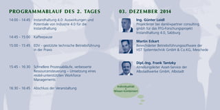 PROGRAMMABLAUF DES 2. TAGES 03. DEZEMBER 2014 
14:00 - 14:45 Instandhaltung 4.0: Auswirkungen und 
Potentiale von Industrie 4.0 für die 
Instandhaltung 
14:45 - 15:00 Kaffeepause 
15:00 - 15:45 EDV - gestützte technische Betriebsführung 
in der Praxis 
15:45 - 16:30 Schnellere Prozessabläufe, verbesserte 
Ressourcensteuerung – Umsetzung eines 
mobil-unterstützten Workforce 
Managements 
16:30 - 16:45 Abschluss der Veranstaltung 
Ing. Günter Loidl 
Projektleiter bei dankl+partner consulting 
gmbh für das FFG-Forschungsprojekt 
Instandhaltung 4.0, Salzburg 
Martin Eckart 
Bereichsleiter Betriebsführungssoftware der 
HST Systemtechnik GmbH & Co.KG, Meschede 
Dipl.-Ing. Frank Tantzky 
Abteilungsleiter Asset-Service der 
Albstadtwerke GmbH, Albstadt 
Individualität 
+ 
Wissen kombiniert 
 
