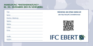 ANMELDUNG *INSTANDHALTUNG* 
02. / 03. DEZEMBER 2013 IN NÜRNBERG 
Titel: 
Name: 
Position, Abteilung: 
Telefon: 
Telefax: 
E-Mail: 
Firma: 
Straße: 
PLZ/Ort: 
RÜCKFAX AN 07022 24452-29 
oder http://bit.ly/IFC_Anmeldeformular 
 
