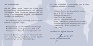 Für diese spannenden Zukunftsthemen und aktuellen 
Aufgaben präsentieren wir Antworten: 
• Richtlinien, Normen und gesetzliche Vorschriften - 
was ist für 2015 zu beachten? 
• Total Asset Management - 
neues Thema und Aufgabe? 
• Integrated Industry - wie geht das? 
• Sichere Instandhaltung - was ist zu berücksichtigen? 
• Digital Factory - wie viel Digitalisierung ist möglich? 
• Instandhaltung - Sichere Betriebsführung 
in der Praxis! 
Wir freuen uns auf Ihre Teilnahme. 
Ihr Prof. Dr. Volker Steinhübel 
Liebe TeilnehmerInnen, 
über die Themen: Wissen, Energie und Wärme sowie 
Risikoabschätzung, Mitarbeitersteuerung und juristische 
Einschätzungen sollten Instandhalter informiert sein. Der 
Katalog an zu erledigenden Aufgaben und notwendiger 
Kompetenz wird immer größer … 
… Wir bieten Ihnen – schon traditionell – eine Diskussions-plattform 
zu folgenden Fragen: 
• Wie gestalte ich eine zukunftsfähige Instandhaltung? 
• Welche Themen und Aufgaben sind wirklich neu? 
• Wie sieht meine Rolle und die meines Bereiches aus? 
Renommierte Experten aus Praxis und Wissenschaft infor-mieren 
bei der Tagung „Instandhaltung“ über die aktuellen 
Herausforderungen und Best-Practice-Lösungen. 
 