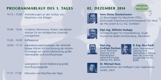PROGRAMMABLAUF DES 1. TAGES 02. DEZEMBER 2014 
14:15 - 15:00 Anforderungen an den Umbau von 
Maschinen und Anlagen 
15:00 - 15:45 Condition Monitoring: Risiken kalkulierbar 
machen für ein erfolgreiches Ersatzteil-management 
15:45 - 16:00 Kaffeepause 
16:00 - 17:15 Instandsetzungstechnologien der Vattenfall 
Europe Wärme AG und Nutzung der Anbohr-technologie 
zur Vor-Ort-Überprüfung großer 
Wärmezähler und Durchflussmesser 
Laseroptische Vor-Ort-Kalibrierung großer 
Durchflussmessgeräte 
17:15 - 17:30 Diskussion und Abschluss des Tages 
Diskutieren 
+ 
Netzwerken 
Hans Dieter Deutschmann 
CE-Beauftragter für Maschinen (TSG), 
Zertifizierter Maschinensicherheitsexperte TÜV Nord 
der Pilz GmbH & Co. KG, Ostfildern 
Dipl.-Ing. Wilhelm Hodapp 
Lehrbeauftragter für Instandhaltung, Duale 
Hochschule Baden-Württemberg, Mannheim 
Dipl.-Ing. 
Andreas Duckwe 
Leiter Technical 
Steering Grid 
Maintenance 
Vattenfall Europe 
Wärme AG, Berlin 
B. Eng. Nico Frodl 
Leiter Maintenance 
Steering Grid 
Maintenance Wärme 
Netz der Vattenfall 
Europe Wärme AG, 
Berlin 
Dr. Michael Dues 
Geschäftsführer der Intelligent Laser Applications 
GmbH, Jülich 
 