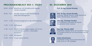 PROGRAMMABLAUF DES 1. TAGES 02. DEZEMBER 2014 
09:00 - 09:30 Begrüßung und Vorstellung der Agenda 
und der Aussteller 
09:30 - 10:15 Aktuelle Themen in der Instandhaltung: 
Total Asset Management 
10:15 - 11:00 Wissensmanagement in der Instandhaltung 
11:00 - 11:30 Kaffeepause 
11:30 - 12:15 Welche Anforderungen ergeben sich für ein 
Unternehmen aus der 4. industriellen 
Revolution? 
12:15 - 13:30 Mittagessen 
13:30 - 14:15 Energy Saving Services 
Prof. Dr.-Ing. Lennart Brumby 
Prof. Dr.-Ing. Lennart Brumby 
Professor, Fakultät Technik, Duale Hochschule 
Baden-Württemberg, Mannheim 
Dipl.-Ing. Christoph Frenken 
Senior Business Consultant der Ascom 
Deutschland GmbH, Aachen 
Dipl.-Ing. Thomas Adolf 
Projektleiter Digitale Fabrik am Fraunhofer Institut 
für Produktionstechnik und Automatisierung IPA, 
Stuttgart 
Heiko Fleischhacker 
Projektleiter Energy Saving International der 
Festo AG & Co. KG, Esslingen 
 