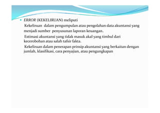  ERROR (KEKELIRUAN) meliputi
  Kekeliruan dalam pengumpulan atau pengolahan data akuntansi yang
 menjadi sumber penyusunan laporan keuangan.
  Estimasi akuntansi yang tidak masuk akal yang timbul dari
 kecerobohan atau salah tafsir fakta.
  Kekeliruan dalam penerapan prinsip akuntansi yang berkaitan dengan
 jumlah, klasifikasi, cara penyajian, atau pengungkapan
 