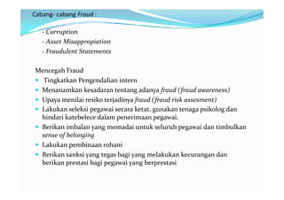 Cabang- cabang Fraud :

   - Corruption
   - Asset Misappropiation
   - Fraudulent Statements

Mencegah Fraud
 Tingkatkan Pengendalian intern
 Menanamkan kesadaran tentang adanya fraud (fraud awareness)
 Upaya menilai resiko terjadinya fraud (fraud risk assesment)
 Lakukan seleksi pegawai secara ketat, gunakan tenaga psikolog dan
  hindari katebelece dalam penerimaan pegawai.
 Berikan imbalan yang memadai untuk seluruh pegawai dan timbulkan
  sense of belonging
 Lakukan pembinaan rohani
 Berikan sanksi yang tegas bagi yang melakukan kecurangan dan
  berikan prestasi bagi pegawai yang berprestasi
 