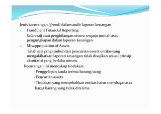 Jenis kecurangan (fraud) dalam audit laporan keuangan
1. Fraudulent Financial Reporting
    Salah saji atau penghilangan secara sengaja jumlah atau
    pengungkapan dalam laporan keuangan
2. Misappropiation of Assets
     Salah saji yang timbul dari pencurian assets entitas yang
    mengakibatkan laporan keuangan tidak disajikan sesuai prinsip
    akuntansi yang berlaku umum.
  Kecurangan ini mencakup tindakan:
         - Penggelapan tanda terima barang/uang
         - Pencurian assets
         - Tindakan yang menyebabkan entitas harus membayar atas
          harga barang yang tidak diterima.
 