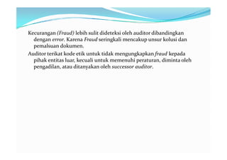 Kecurangan (Fraud) lebih sulit dideteksi oleh auditor dibandingkan
  dengan error. Karena Fraud seringkali mencakup unsur kolusi dan
  pemalsuan dokumen.
Auditor terikat kode etik untuk tidak mengungkapkan fraud kepada
  pihak entitas luar, kecuali untuk memenuhi peraturan, diminta oleh
  pengadilan, atau ditanyakan oleh successor auditor.
 