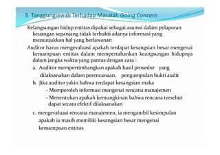 5 Tanggungjawab Terhadap Masalah Going Concern
Kelangsungan hidup entitas dipakai sebagai asumsi dalam pelaporan
  keuangan sepanjang tidak terbukti adanya informasi yang
  menunjukkan hal yang berlawanan
Auditor harus mengevaluasi apakah terdapat kesangsian besar mengenai
  kemampuan entitas dalam mempertahankan keangsungan hidupnya
  dalam jangka waktu yang pantas dengan cara :
  a. Auditor mempertimbangkan apakah hasil prosedur yang
      dilaksanakan dalam perencanaan, pengumpulan bukti audit
  b. Jika auditor yakin bahwa terdapat kesangsian maka
         - Memperoleh informasi mengenai rencana manajemen
         - Menentukan apakah kemungkinan bahwa rencana tersebut
          dapat secara efektif dilaksanakan
  c. mengevaluasi rencana manajemen, ia mengambil kesimpulan
     apakah ia masih memiliki kesangsian besar mengenai
     kemampuan entitas
 
