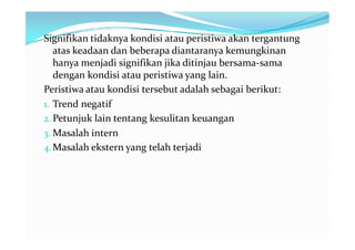 Signifikan tidaknya kondisi atau peristiwa akan tergantung
   atas keadaan dan beberapa diantaranya kemungkinan
   hanya menjadi signifikan jika ditinjau bersama-sama
   dengan kondisi atau peristiwa yang lain.
Peristiwa atau kondisi tersebut adalah sebagai berikut:
1. Trend negatif
2. Petunjuk lain tentang kesulitan keuangan
3. Masalah intern
4. Masalah ekstern yang telah terjadi
 
