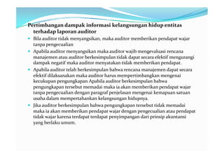 Pertimbangan dampak informasi kelangsungan hidup entitas
  terhadap laporan auditor
 Bila auditor tidak menyangsikan, maka auditor memberikan pendapat wajar
  tanpa pengecualian
 Apabila auditor menyangsikan maka auditor wajib mengevaluasi rencana
  manajemen atau auditor berkesimpulan tidak dapat secara efektif mengurangi
  dampak negatif maka auditor menyatakan tidak memberikan pendapat.
 Apabila auditor telah berkesimpulan bahwa rencana manajemen dapat secara
  efektif dilaksanakan maka auditor harus mempertimbangkan mengenai
  kecukupan pengungkapan Apabila auditor berkesimpulan bahwa
  pengungkapan tersebut memadai maka ia akan memberikan pendapat wajar
  tanpa pengecualian dengan paragraf penjelasan mengenai kemapuan satuan
  usaha dalam mempertahankan kelangsungan hidupnya.
 Jika auditor berkesimpulan bahwa pengungkapan tersebut tidak memadai
  maka ia akan memberikan pendapat wajar dengan pengecualian atau pendapat
  tidak wajar karena terdapat terdapat penyimpangan dari prinsip akuntansi
  yang berlaku umum.
 