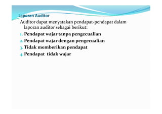 Laporan Auditor
 Auditor dapat menyatakan pendapat-pendapat dalam
    laporan auditor sebagai berikut:
 1. Pendapat wajar tanpa pengecualian
 2. Pendapat wajar dengan pengecualian
 3. Tidak memberikan pendapat
 4. Pendapat tidak wajar
 