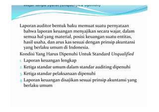 Wajar tanpa Syarat (Unqualified Opinion)



Laporan auditor bentuk baku memuat suatu pernyataan
   bahwa laporan keuangan menyajikan secara wajar, dalam
   semua hal yang material, posisi keuangan suatu entitas,
   hasil usaha, dan arus kas sesuai dengan prinsip akuntansi
   yang berlaku umum di Indonesia.
Kondisi Yang Harus Dipenuhi Untuk Standard Unqualified
1. Laporan keuangan lengkap
2. Ketiga standar umum dalam standar auditing dipenuhi
3. Ketiga standar pelaksanaan dipenuhi
4. Laporan keuangan disajikan sesuai prinsip akuntansi yang
   berlaku umum
 