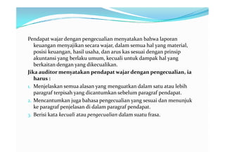 Pendapat wajar dengan pengecualian menyatakan bahwa laporan
   keuangan menyajikan secara wajar, dalam semua hal yang material,
   posisi keuangan, hasil usaha, dan arus kas sesuai dengan prinsip
   akuntansi yang berlaku umum, kecuali untuk dampak hal yang
   berkaitan dengan yang dikecualikan.
Jika auditor menyatakan pendapat wajar dengan pengecualian, ia
   harus :
1. Menjelaskan semua alasan yang menguatkan dalam satu atau lebih
   paragraf terpisah yang dicantumkan sebelum paragraf pendapat.
2. Mencantumkan juga bahasa pengecualian yang sesuai dan menunjuk
   ke paragraf penjelasan di dalam paragraf pendapat.
3. Berisi kata kecuali atau pengecualian dalam suatu frasa.
 