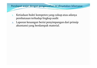 Pendapat wajar dengan pengecualian ini dinyatakan bilamana:


1. Ketiadaan bukti kompeten yang cukup atau adanya
   pembatasan terhadap lingkup audit
2. Laporan keuangan berisi penyimpangan dari prinsip
   akuntansi yang berdampak material.
 