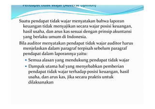 Pendapat tidak Wajar (Adverse Opinion)


Suatu pendapat tidak wajar menyatakan bahwa laporan
  keuangan tidak menyajikan secara wajar posisi keuangan,
  hasil usaha, dan arus kas sesuai dengan prinsip akuntansi
  yang berlaku umum di Indonesia.
Bila auditor menyatakan pendapat tidak wajar auditor harus
  menjelaskan dalam paragraf terpisah sebelum paragraf
  pendapat dalam laporannya yaitu:
   Semua alasan yang mendukung pendapat tidak wajar
   Dampak utama hal yang menyebabkan pemberian
      pendapat tidak wajar terhadap posisi keuangan, hasil
      usaha, dan arus kas, jika secara praktis untuk
      dilaksanakan
 