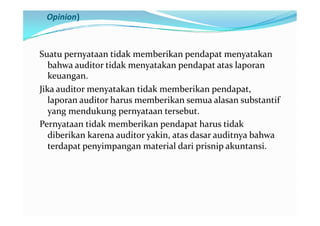 Pernyataan tidak Memberikan Pendapat (Disclaimer of
 Opinion)



Suatu pernyataan tidak memberikan pendapat menyatakan
   bahwa auditor tidak menyatakan pendapat atas laporan
   keuangan.
Jika auditor menyatakan tidak memberikan pendapat,
   laporan auditor harus memberikan semua alasan substantif
   yang mendukung pernyataan tersebut.
Pernyataan tidak memberikan pendapat harus tidak
   diberikan karena auditor yakin, atas dasar auditnya bahwa
   terdapat penyimpangan material dari prisnip akuntansi.
 