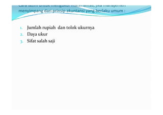 Cara lazim untuk mengukur materialitas, jika manajemen
menyimpang dari prinsip akuntansi yang berlaku umum :


1. Jumlah rupiah dan tolok ukurnya
2. Daya ukur
3. Sifat salah saji
 